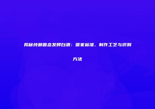 揭秘纯粮固态发酵白酒：国家标准、制作工艺与识别方法