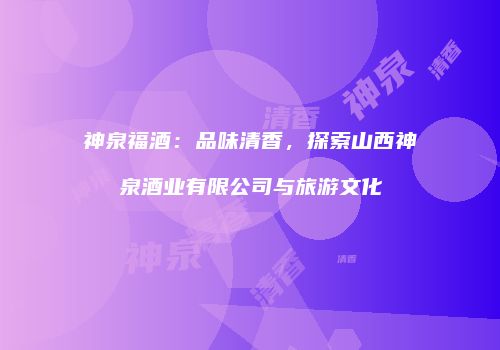 神泉福酒：品味清香，探索山西神泉酒业有限公司与旅游文化