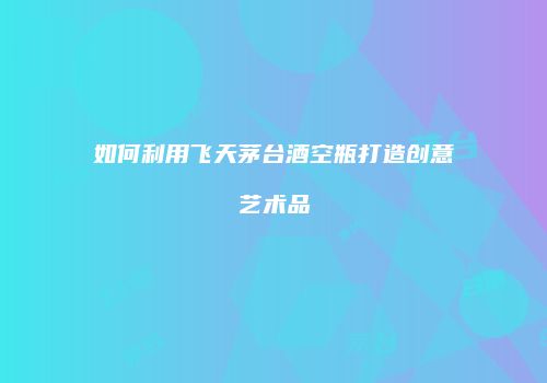 如何利用飞天茅台酒空瓶打造创意艺术品