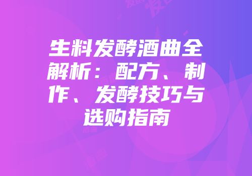 生料发酵酒曲全解析：配方、制作、发酵技巧与选购指南