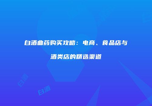 白酒曲药购买攻略：电商、食品店与酒类店的精选渠道