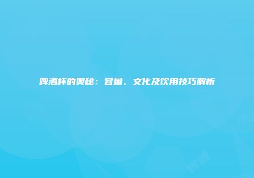 啤酒杯的奥秘：容量、文化及饮用技巧解析