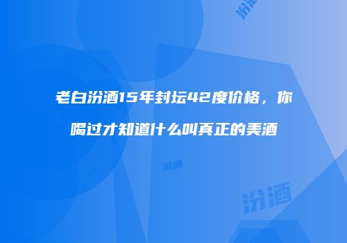老白汾酒15年封坛42度价格，你喝过才知道什么叫真正的美酒