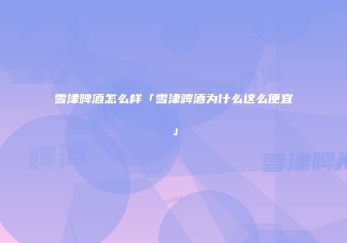 雪津啤酒怎么样「雪津啤酒为什么这么便宜」