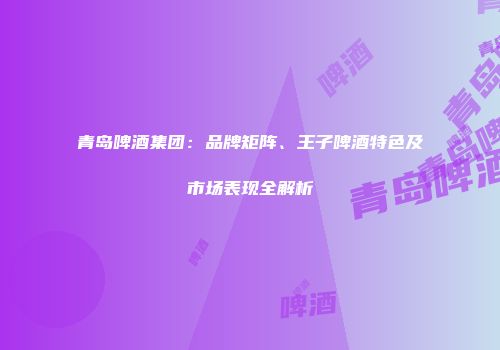 青岛啤酒集团：品牌矩阵、王子啤酒特色及市场表现全解析