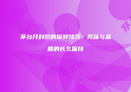 茅台开封后的保鲜技巧：风味与品质的长久保持