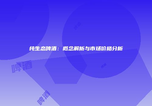 纯生态啤酒：概念解析与市场价格分析