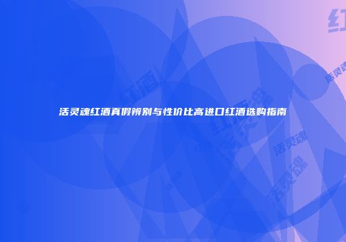 活灵魂红酒真假辨别与性价比高进口红酒选购指南