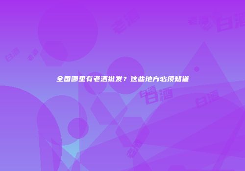 全国哪里有老酒批发？这些地方必须知道