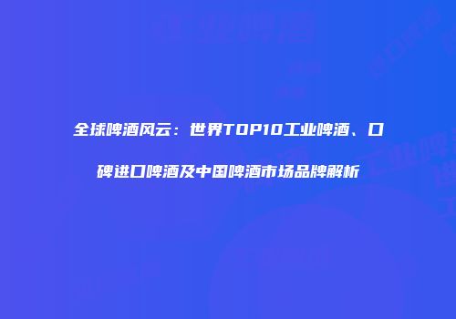 全球啤酒风云：世界TOP10工业啤酒、口碑进口啤酒及中国啤酒市场品牌解析