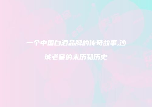 一个中国白酒品牌的传奇故事,沙城老窖的来历和历史