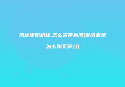 落地贵阳机场,怎么买茅台酒(贵阳机场怎么购买茅台)
