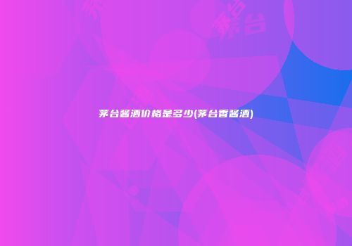 茅台酱酒价格是多少(茅台香酱酒)