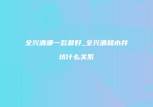 全兴酒哪一款最好_全兴酒和水井坊什么关系