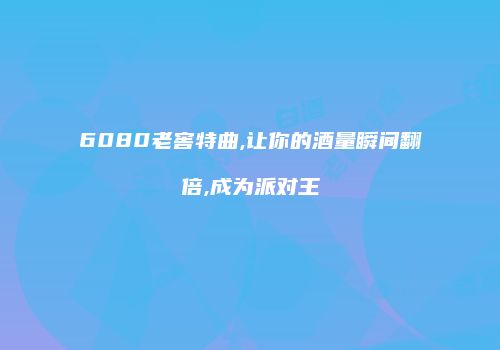 6080老窖特曲,让你的酒量瞬间翻倍,成为派对王