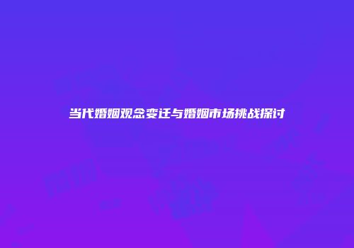当代婚姻观念变迁与婚姻市场挑战探讨