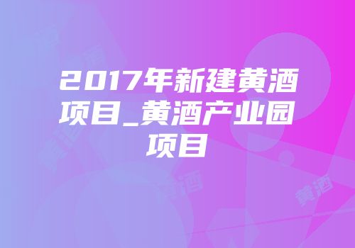 2017年新建黄酒项目_黄酒产业园项目