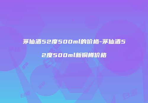 茅仙酒52度500ml的价格-茅仙酒52度500ml新铜樽价格