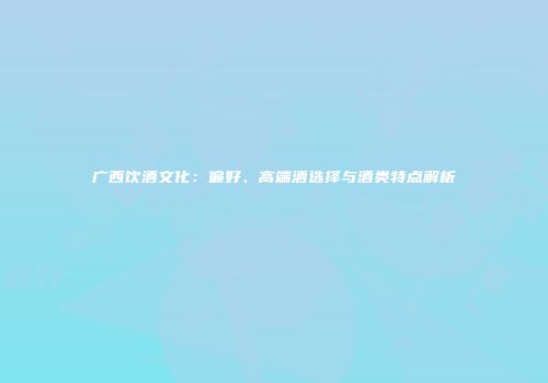 广西饮酒文化：偏好、高端酒选择与酒类特点解析