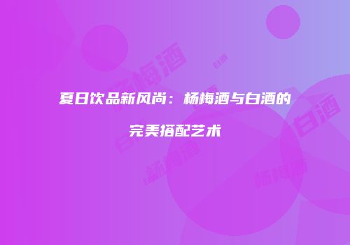 夏日饮品新风尚：杨梅酒与白酒的完美搭配艺术