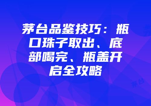 茅台品鉴技巧：瓶口珠子取出、底部喝完、瓶盖开启全攻略