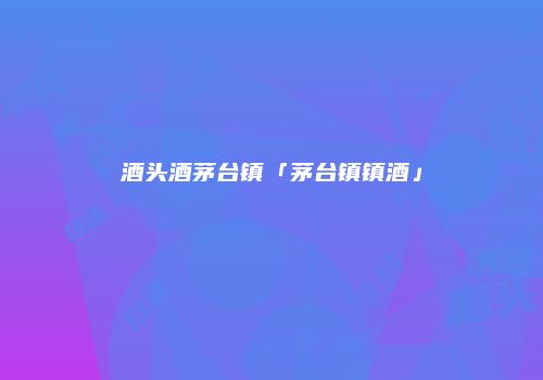 酒头酒茅台镇「茅台镇镇酒」