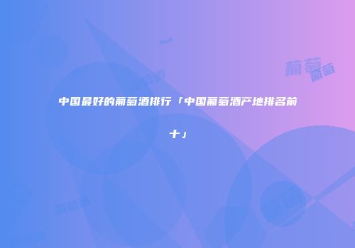 中国最好的葡萄酒排行「中国葡萄酒产地排名前十」