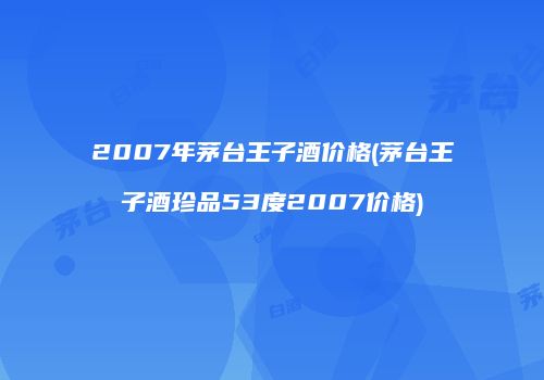 2007年茅台王子酒价格(茅台王子酒珍品53度2007价格)