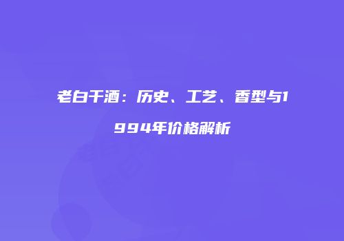 老白干酒：历史、工艺、香型与1994年价格解析