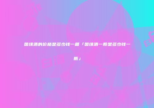 国缘酒的价格是多少钱一箱「国缘酒一般是多少钱一瓶」