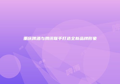 重庆啤酒与腾讯联手打造全新品牌形象