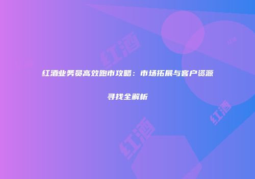 红酒业务员高效跑市攻略：市场拓展与客户资源寻找全解析