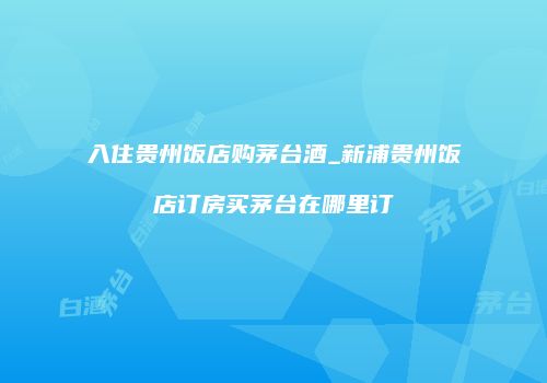 入住贵州饭店购茅台酒_新浦贵州饭店订房买茅台在哪里订