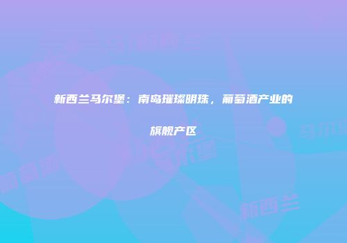 新西兰马尔堡：南岛璀璨明珠，葡萄酒产业的旗舰产区