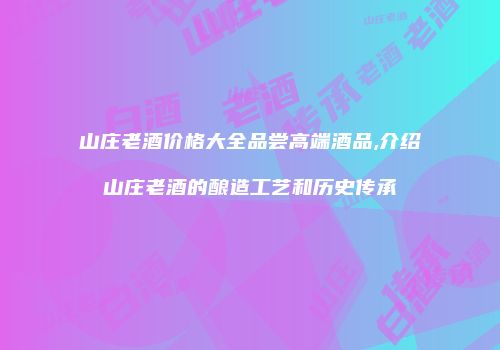 山庄老酒价格大全品尝高端酒品,介绍山庄老酒的酿造工艺和历史传承