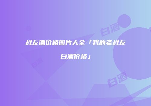 战友酒价格图片大全「我的老战友白酒价格」