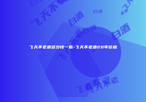 飞天不老酒多少钱一瓶-飞天不老酒20年价格
