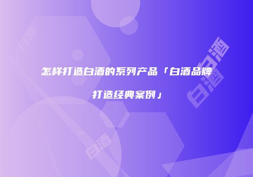 怎样打造白酒的系列产品「白酒品牌打造经典案例」