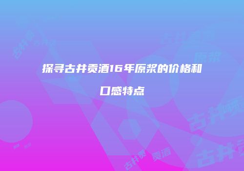 探寻古井贡酒16年原浆的价格和口感特点