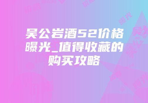 吴公岩酒52价格曝光_值得收藏的购买攻略