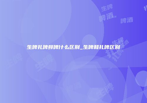 生啤扎啤鲜啤什么区别_生啤和扎啤区别