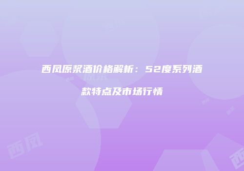 西凤原浆酒价格解析：52度系列酒款特点及市场行情