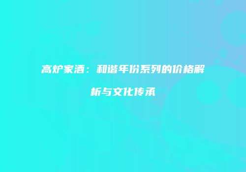 高炉家酒：和谐年份系列的价格解析与文化传承