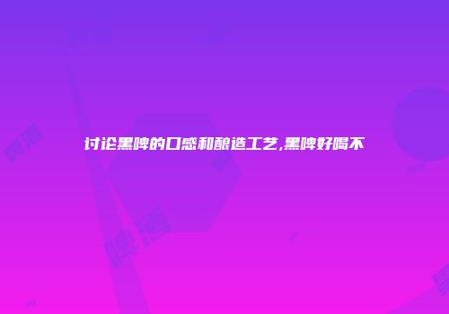 讨论黑啤的口感和酿造工艺,黑啤好喝不