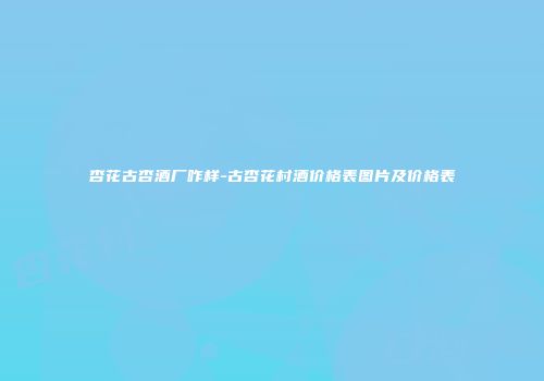 杏花古杏酒厂咋样-古杏花村酒价格表图片及价格表