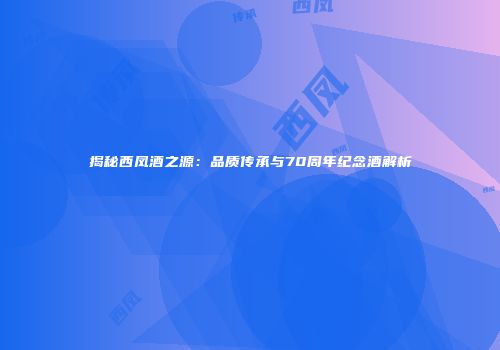 揭秘西凤酒之源：品质传承与70周年纪念酒解析