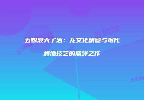 五粮液天子酒：龙文化精髓与现代酿酒技艺的巅峰之作