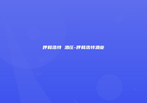 呼和浩特 酒庄-呼和浩特酒业