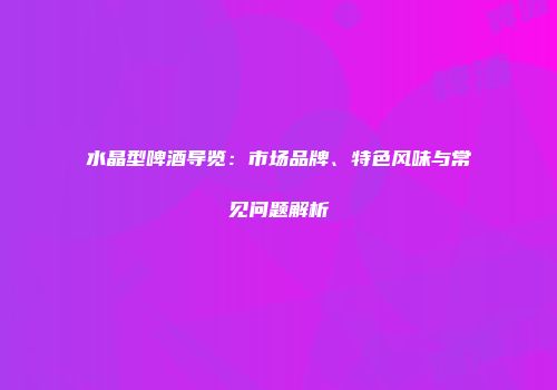 水晶型啤酒导览：市场品牌、特色风味与常见问题解析