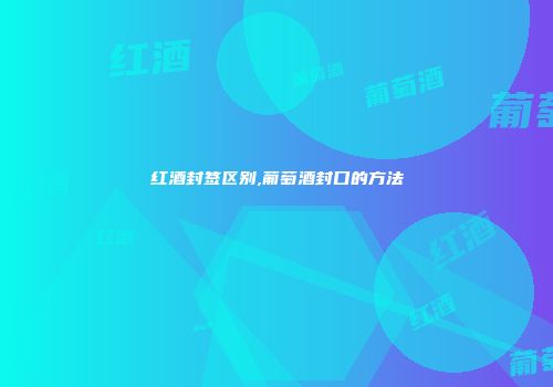 红酒封签区别,葡萄酒封口的方法
